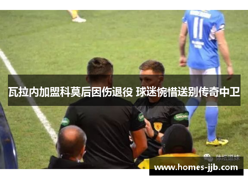 瓦拉内加盟科莫后因伤退役 球迷惋惜送别传奇中卫 瓦拉内加盟科莫后因伤退役 球迷惋惜送别传奇中卫