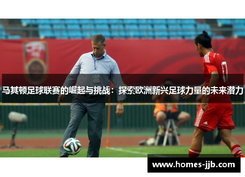 马其顿足球联赛的崛起与挑战：探索欧洲新兴足球力量的未来潜力