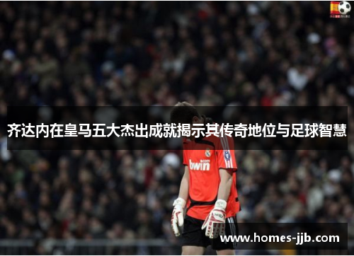齐达内在皇马五大杰出成就揭示其传奇地位与足球智慧