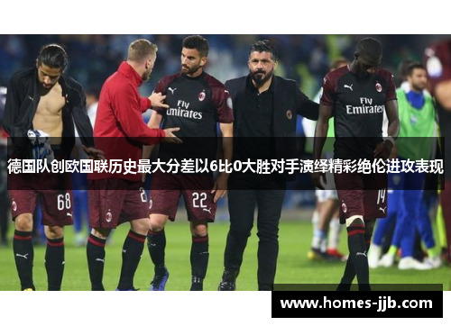 德国队创欧国联历史最大分差以6比0大胜对手演绎精彩绝伦进攻表现